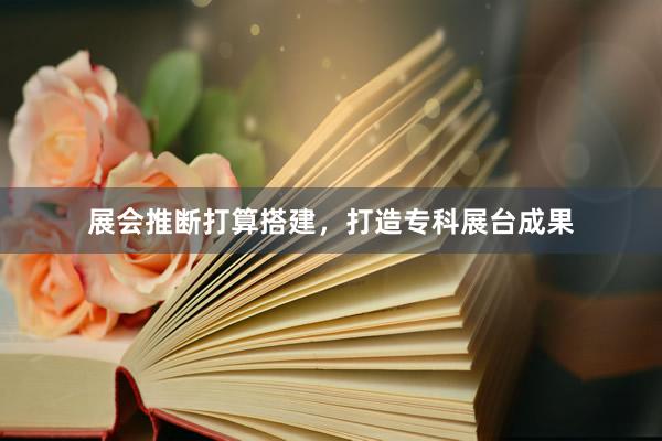 展会推断打算搭建，打造专科展台成果