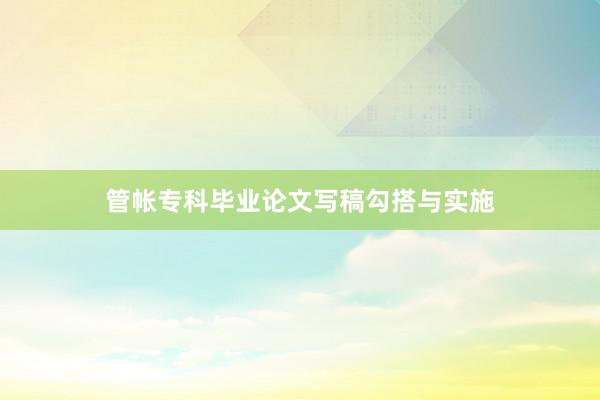 管帐专科毕业论文写稿勾搭与实施